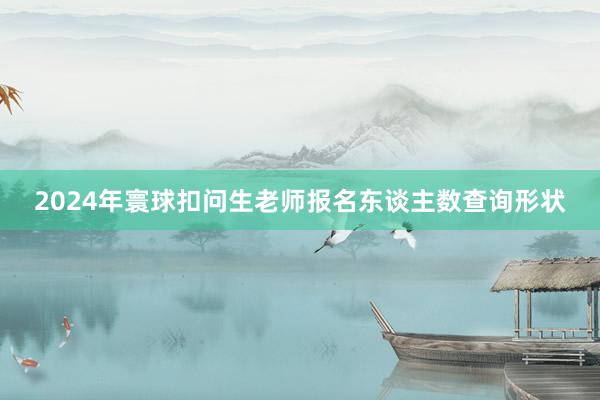 2024年寰球扣问生老师报名东谈主数查询形状