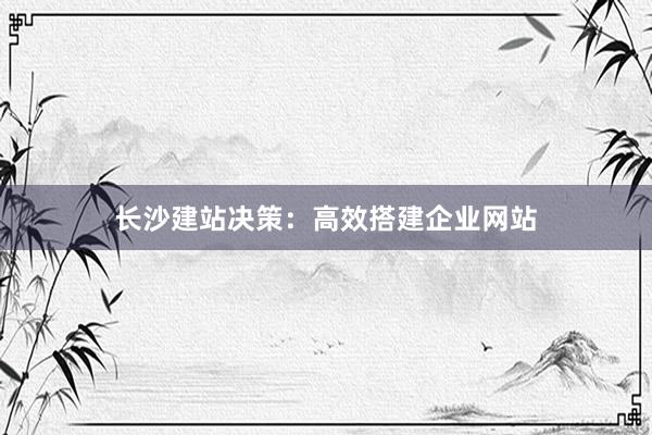 长沙建站决策：高效搭建企业网站
