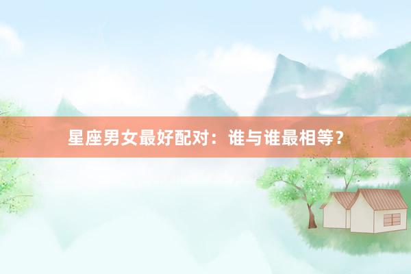 星座男女最好配对：谁与谁最相等？