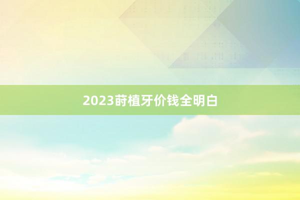 2023莳植牙价钱全明白