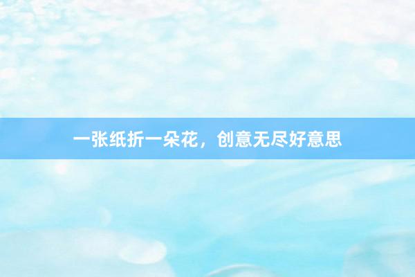 一张纸折一朵花，创意无尽好意思
